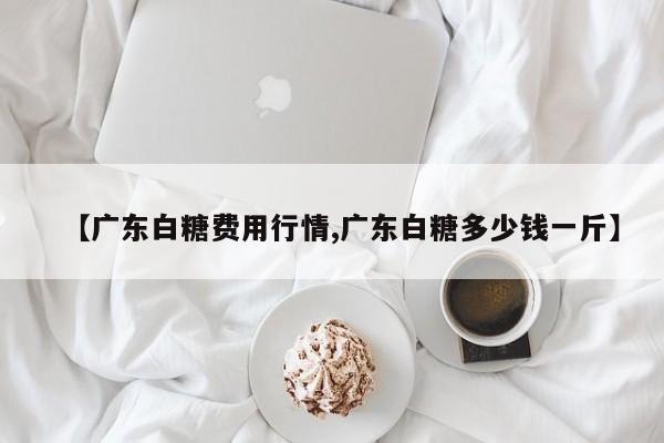 【广东白糖费用行情,广东白糖多少钱一斤】
