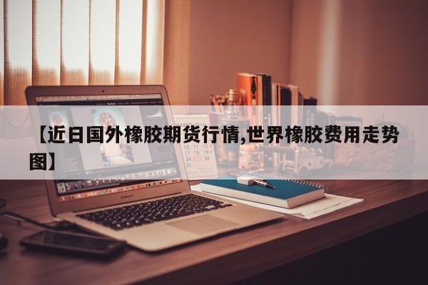 【近日国外橡胶期货行情,世界橡胶费用走势图】