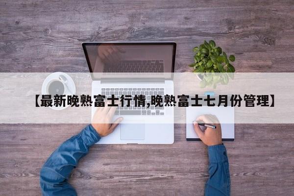 【最新晚熟富士行情,晚熟富士七月份管理】