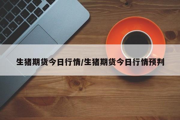生猪期货今日行情/生猪期货今日行情预判