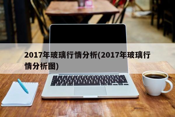 2017年玻璃行情分析(2017年玻璃行情分析图)