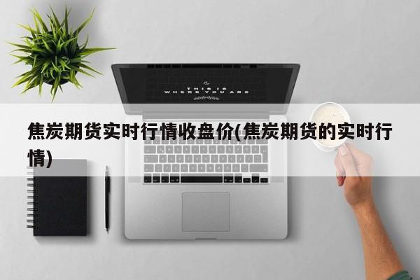 焦炭期货实时行情收盘价(焦炭期货的实时行情)