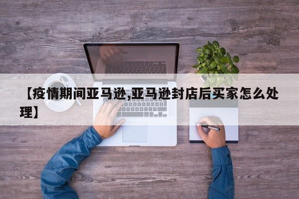 【疫情期间亚马逊,亚马逊封店后买家怎么处理】