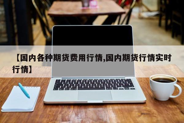 【国内各种期货费用行情,国内期货行情实时行情】