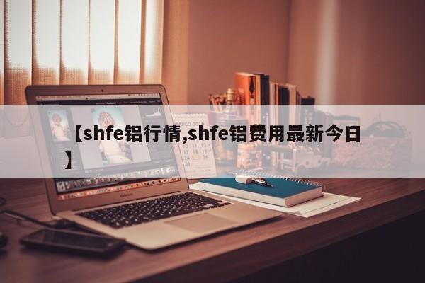 【shfe铝行情,shfe铝费用最新今日】