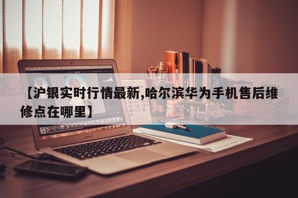 【沪银实时行情最新,哈尔滨华为手机售后维修点在哪里】