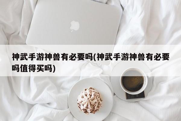 神武手游神兽有必要吗(神武手游神兽有必要吗值得买吗)