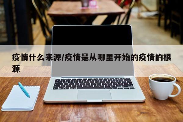 疫情什么来源/疫情是从哪里开始的疫情的根源