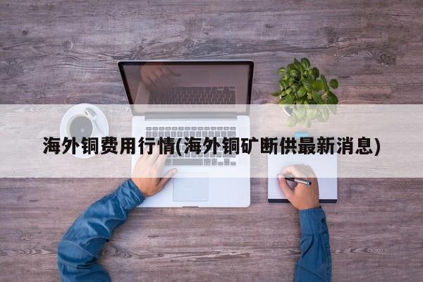 海外铜费用行情(海外铜矿断供最新消息)