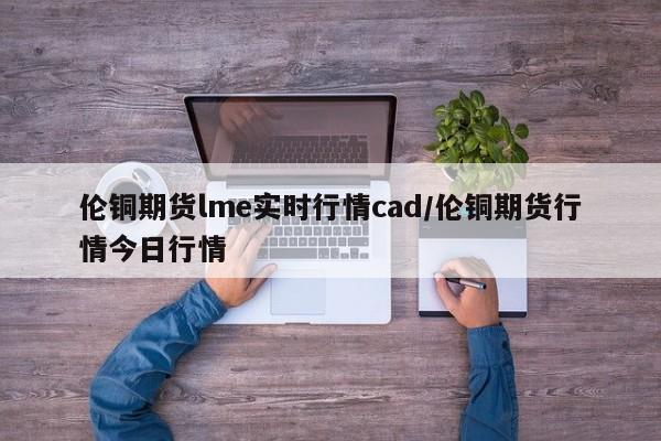 伦铜期货lme实时行情cad/伦铜期货行情今日行情