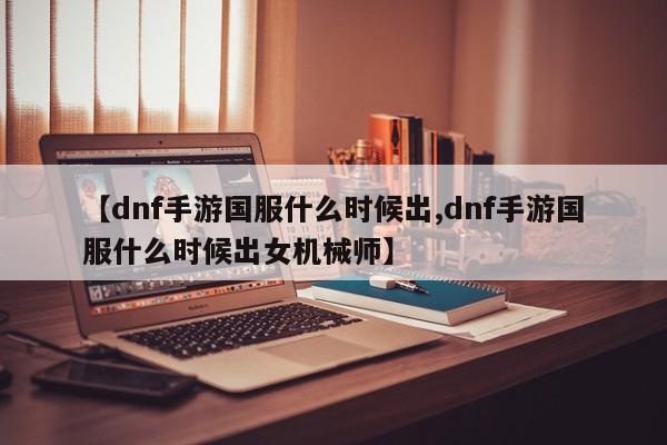 【dnf手游国服什么时候出,dnf手游国服什么时候出女机械师】