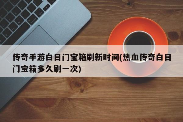 传奇手游白日门宝箱刷新时间(热血传奇白日门宝箱多久刷一次)