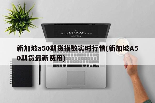 新加坡a50期货指数实时行情(新加坡A50期货最新费用)