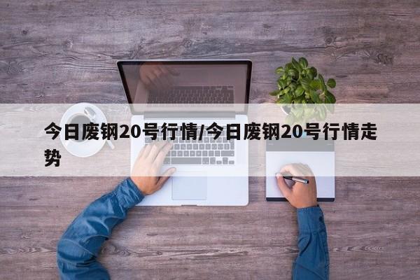 今日废钢20号行情/今日废钢20号行情走势