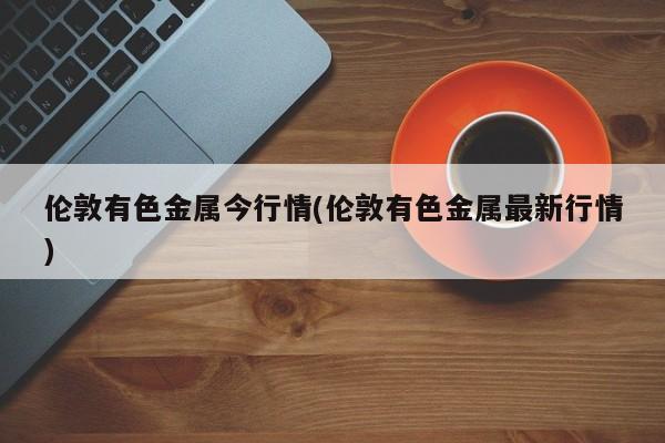 伦敦有色金属今行情(伦敦有色金属最新行情)