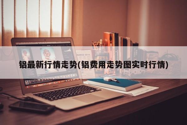 铝最新行情走势(铝费用走势图实时行情)