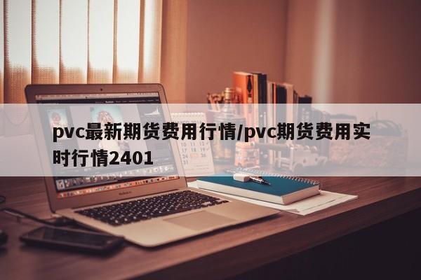 pvc最新期货费用行情/pvc期货费用实时行情2401