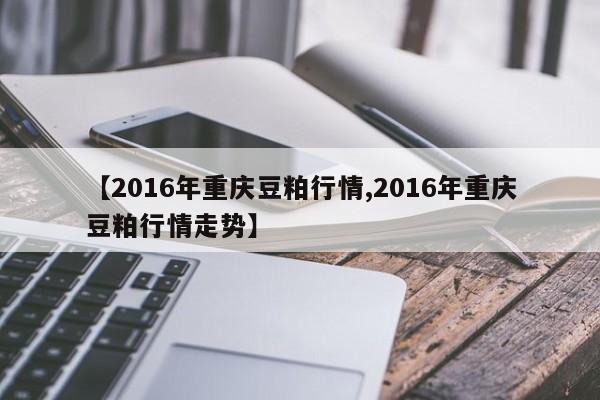 【2016年重庆豆粕行情,2016年重庆豆粕行情走势】
