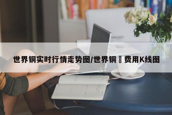 世界铜实时行情走势图/世界铜萡费用K线图