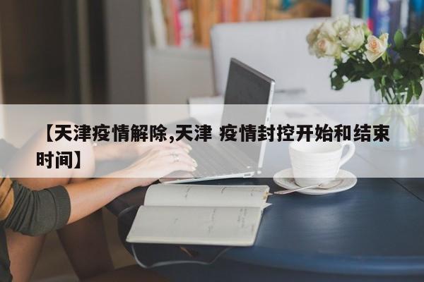 【天津疫情解除,天津 疫情封控开始和结束时间】