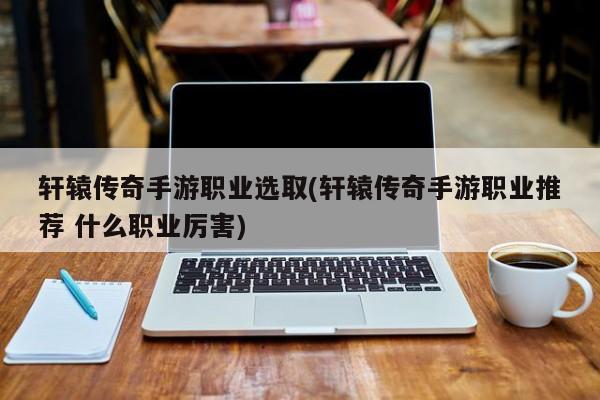轩辕传奇手游职业选取(轩辕传奇手游职业推荐 什么职业厉害)