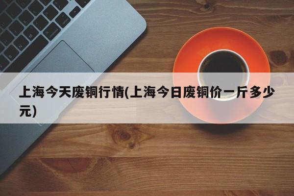 上海今天废铜行情(上海今日废铜价一斤多少元)