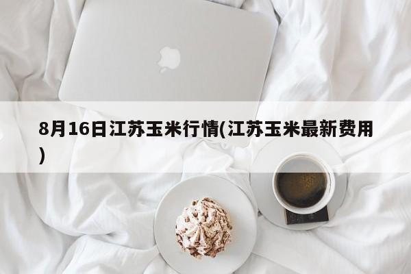 8月16日江苏玉米行情(江苏玉米最新费用)