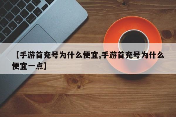 【手游首充号为什么便宜,手游首充号为什么便宜一点】