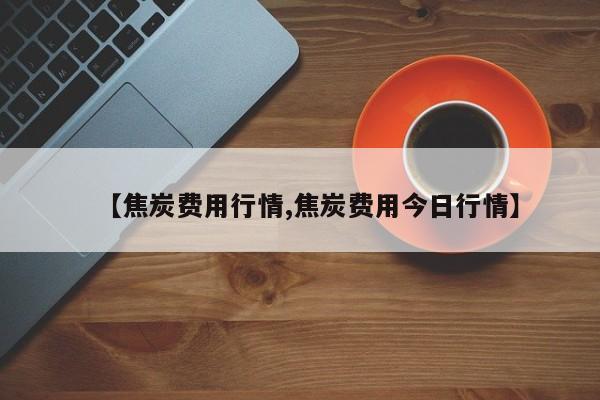 【焦炭费用行情,焦炭费用今日行情】
