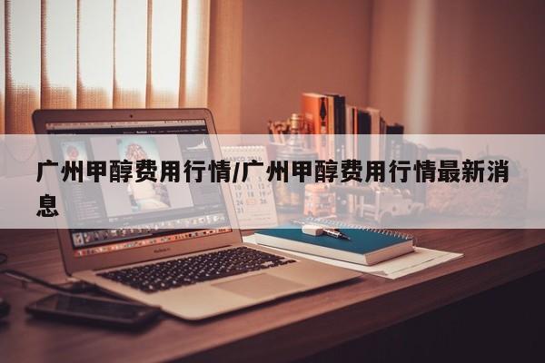 广州甲醇费用行情/广州甲醇费用行情最新消息
