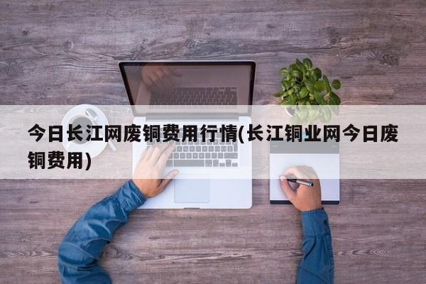 今日长江网废铜费用行情(长江铜业网今日废铜费用)