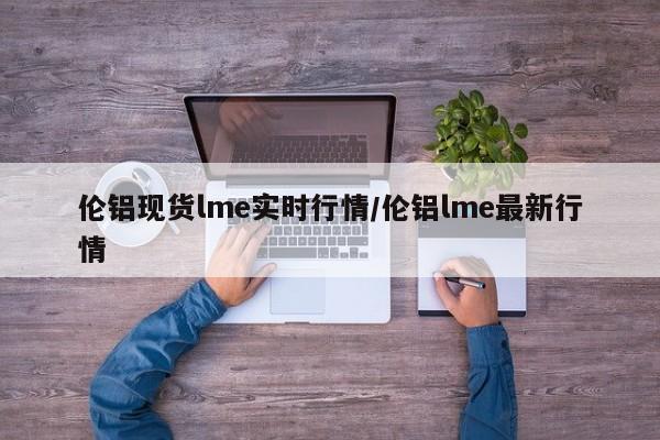 伦铝现货lme实时行情/伦铝lme最新行情