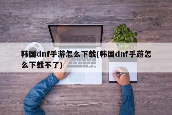 韩国dnf手游怎么下载(韩国dnf手游怎么下载不了)
