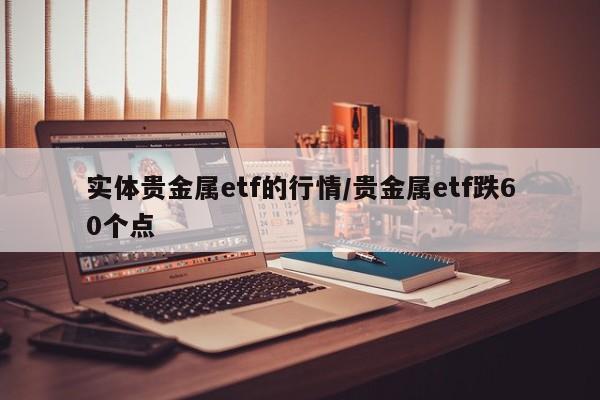 实体贵金属etf的行情/贵金属etf跌60个点