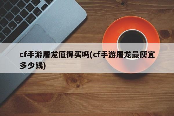 cf手游屠龙值得买吗(cf手游屠龙最便宜多少钱)