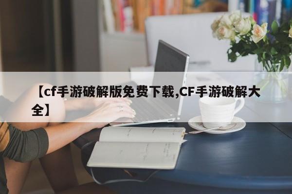 【cf手游破解版免费下载,CF手游破解大全】