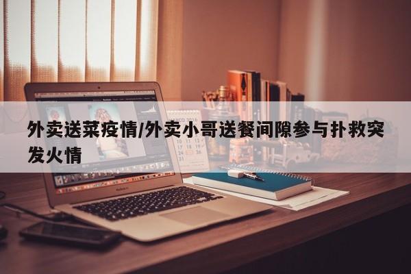 外卖送菜疫情/外卖小哥送餐间隙参与扑救突发火情