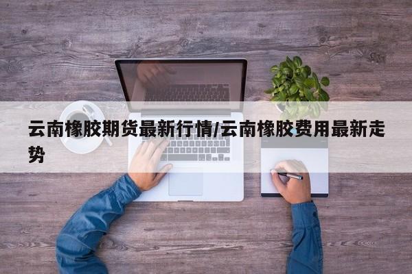云南橡胶期货最新行情/云南橡胶费用最新走势