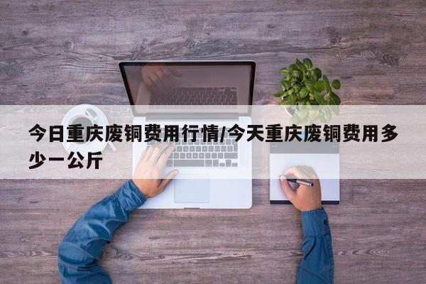 今日重庆废铜费用行情/今天重庆废铜费用多少一公斤