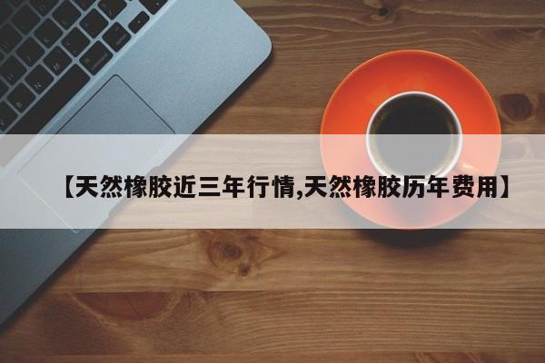【天然橡胶近三年行情,天然橡胶历年费用】