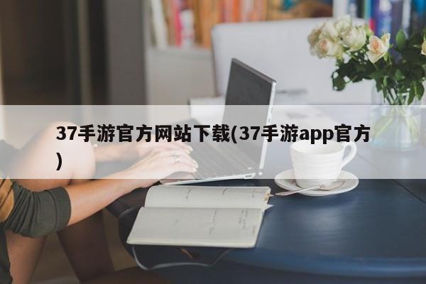 37手游官方网站下载(37手游app官方)