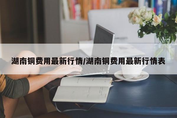 湖南铜费用最新行情/湖南铜费用最新行情表