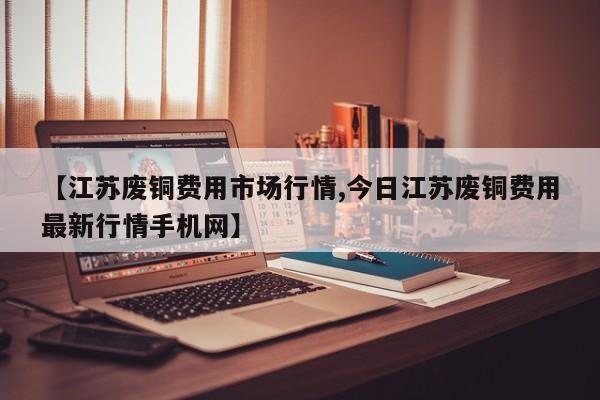 【江苏废铜费用市场行情,今日江苏废铜费用最新行情手机网】