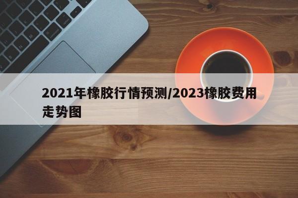 2021年橡胶行情预测/2023橡胶费用走势图