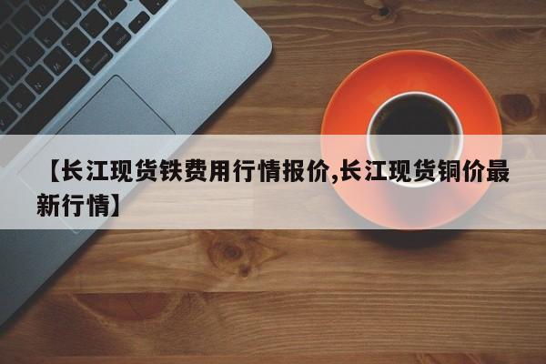 【长江现货铁费用行情报价,长江现货铜价最新行情】