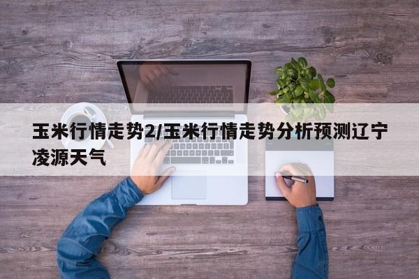 玉米行情走势2/玉米行情走势分析预测辽宁凌源天气