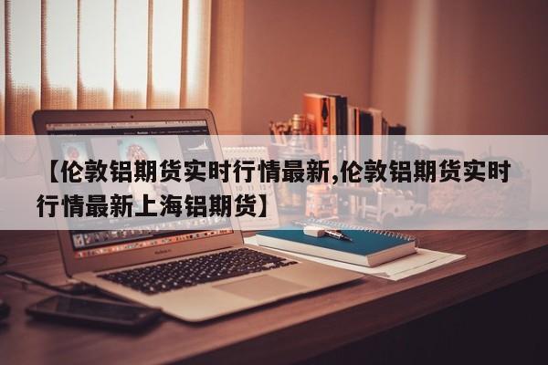 【伦敦铝期货实时行情最新,伦敦铝期货实时行情最新上海铝期货】