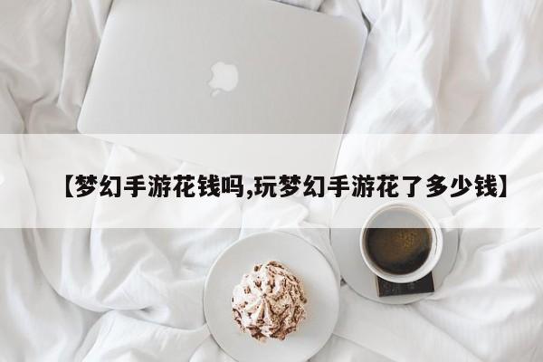 【梦幻手游花钱吗,玩梦幻手游花了多少钱】