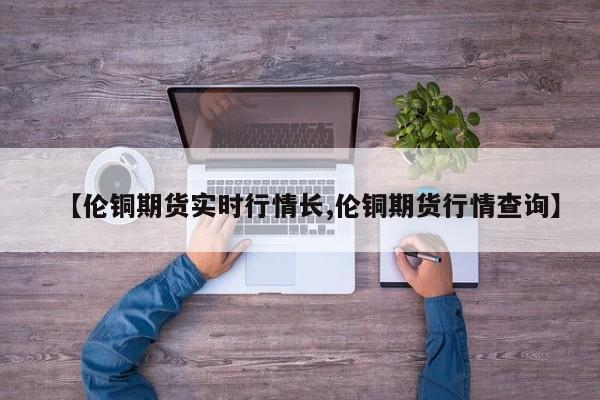 【伦铜期货实时行情长,伦铜期货行情查询】