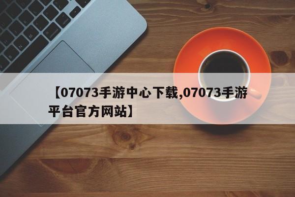 【07073手游中心下载,07073手游平台官方网站】